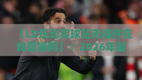 【LD乐动买球站无插件在线直播网】:2026年最全观赛指南与实用技巧