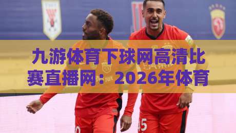 九游体育下球网高清比赛直播网:2026年体育迷高清观赛的终极指南与实战测评,带你告别卡顿模糊