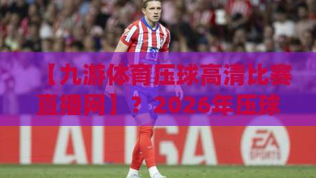 【九游体育压球高清比赛直播网】?2026年压球观赛新体验(九游体育压球高清比赛直播网)