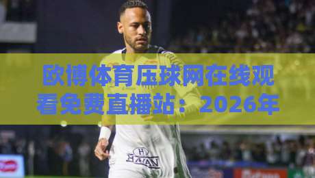 欧博体育压球网在线观看免费直播站:2026年最全观赛指南+避坑真相