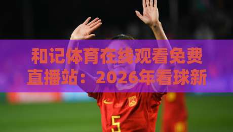 和记体育在线观看免费直播站：2026年看球新选择，这些细节你可能忽略了