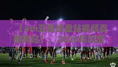 【am亚美球盘站视频直播网站】,2026年深度体验:这四招让你看球不踩雷