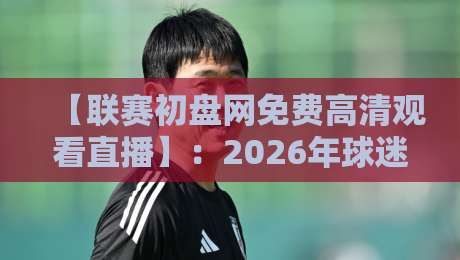 【联赛初盘网免费高清观看直播】：2026年球迷必备的高清观赛指南与实用技巧