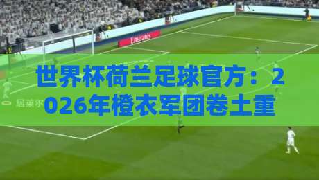 世界杯荷兰足球官方：2026年橙衣军团卷土重来，阵容与战术深度解析