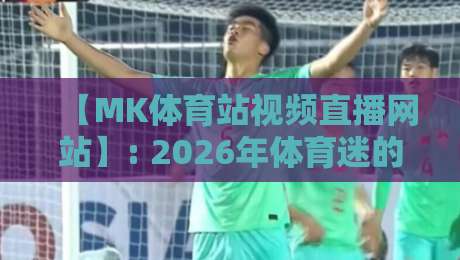 【MK体育站视频直播网站】: 2026年体育迷的终极观赛指南