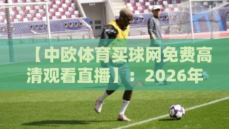【中欧体育买球网免费高清观看直播】:2026年全新观赛指南,这些细节你绝对没注意!