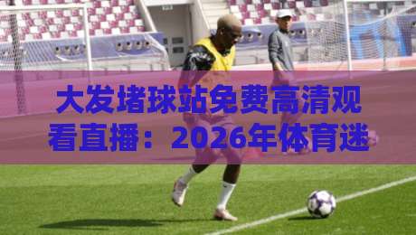 大发堵球站免费高清观看直播：2026年体育迷不得不看的四大理由（大发堵球站）