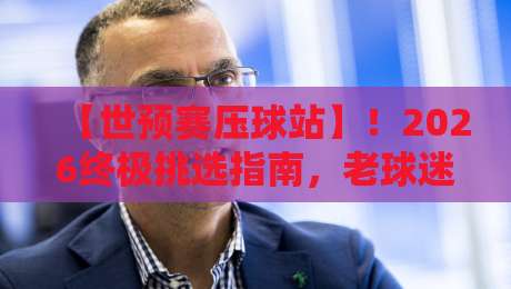 【世预赛压球站】！2026终极挑选指南，老球迷都懂的干货