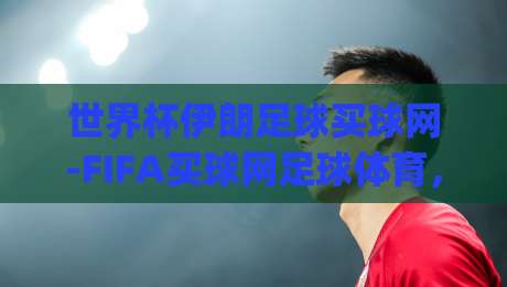 世界杯伊朗足球买球网-FIFA买球网足球体育，(世界杯伊朗足球买球网)2026年伊朗队冲击世界杯的野望与变数