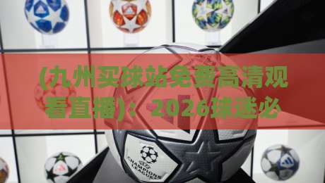 (九州买球站免费高清观看直播):2026球迷必备的极致观赛神器