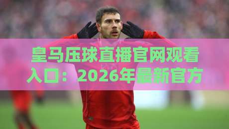 皇马压球直播官网观看入口:2026年最新官方渠道与实用避坑指南