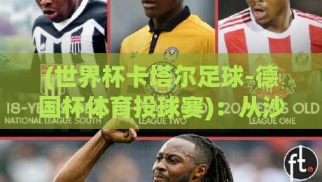 (世界杯卡塔尔足球-德国杯体育投球赛)：从沙漠绿茵到柏林之夜，2026年跨项投球赛的冷知识你懂吗？
