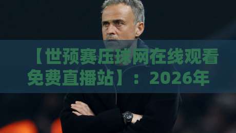 【世预赛压球网在线观看免费直播站】:2026年世预赛直播看这里,高清免费无卡顿