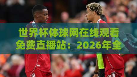 世界杯体球网在线观看免费直播站:2026年全球球迷的观赛新选择!