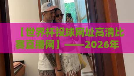 【世界杯投球网址高清比赛直播网】——2026年观赛终极指南