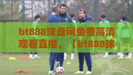 bt888球盘网免费高清观看直播,【bt888球盘网】2026年赛事直击体验报告
