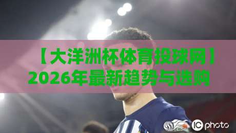 【大洋洲杯体育投球网】2026年最新趋势与选购指南：从入门到精通