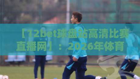 【12bet球盘站高清比赛直播网】:2026年体育迷必备的观赛新选择