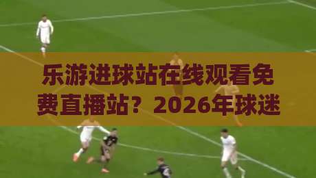 乐游进球站在线观看免费直播站?2026年球迷新选择!(乐游进球站) 实测体验与避坑指南