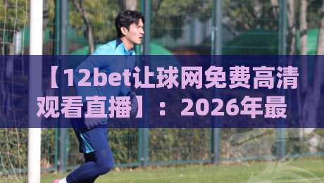 【12bet让球网免费高清观看直播】：2026年最全观赛指南与让球盘口解析