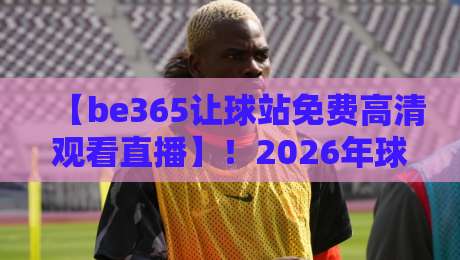 【be365让球站免费高清观看直播】!2026年球迷不可错过的观赛新体验