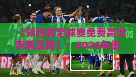【预选赛足球赛免费高清观看直播】:2026年最全观赛指南+隐藏渠道揭秘