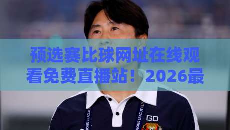 预选赛比球网址在线观看免费直播站!2026最新观赛指南来了