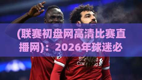 (联赛初盘网高清比赛直播网):2026年球迷必备的高清观赛与初盘分析指南