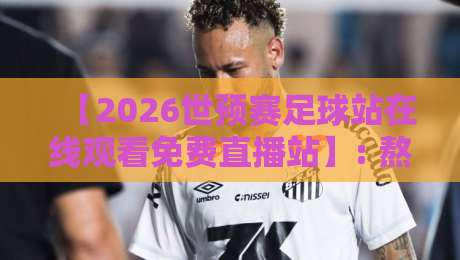 【2026世预赛足球站在线观看免费直播站】: 熬夜党必备的观赛神器，实测不卡顿！