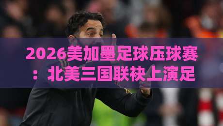 2026美加墨足球压球赛：北美三国联袂上演足球盛宴