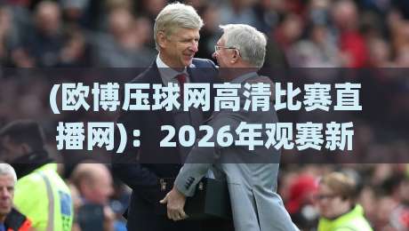 (欧博压球网高清比赛直播网)：2026年观赛新选择，欧博压球网高清比赛直播网到底好不好用？
