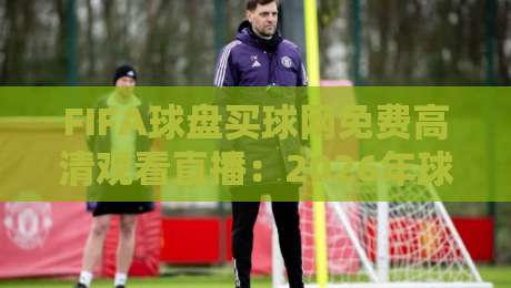 FIFA球盘买球网免费高清观看直播：2026年球迷必备的观赛指南
