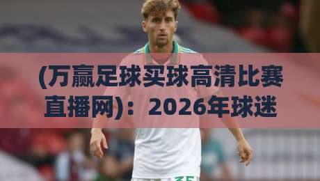 (万赢足球买球高清比赛直播网):2026年球迷必备的高清观赛指南,你还在为找资源头疼?