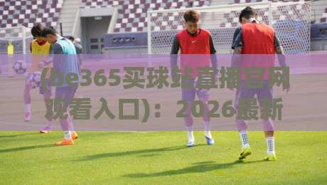 (be365买球站直播官网观看入口):2026最新访问指南与注意事项
