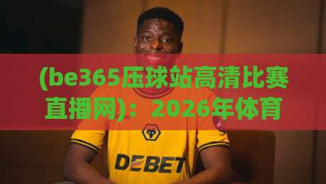 (be365压球站高清比赛直播网)：2026年体育迷必备的观赛新选择
