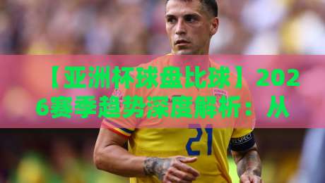 【亚洲杯球盘比球】2026赛季趋势深度解析：从数据到盘口的真相