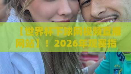【世界杯下球网视频直播网站】!2026年观赛指南与平台实测