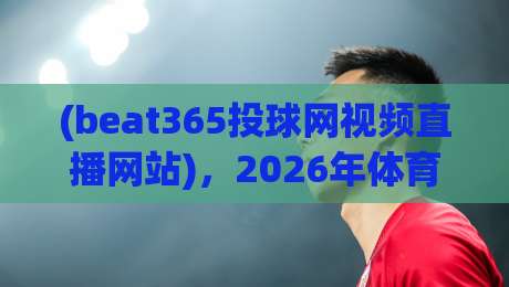 (beat365投球网视频直播网站)，2026年体育迷的终极观赛平台？