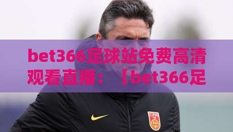 bet366足球站免费高清观看直播：【bet366足球站】2026年最全观赛指南与实测体验