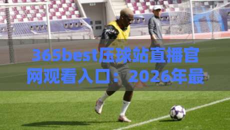 365best压球站直播官网观看入口:2026年最新高清直播观赛指南