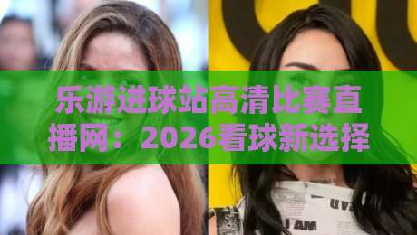 乐游进球站高清比赛直播网：2026看球新选择，高清流畅无卡顿【乐游进球站高清比赛直播网】