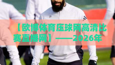 【欧博体育压球网高清比赛直播网】——2026年观赛体验全面升级的五大理由