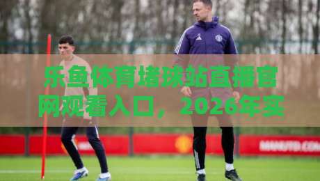 乐鱼体育堵球站直播官网观看入口,2026年实测指南与避坑技巧