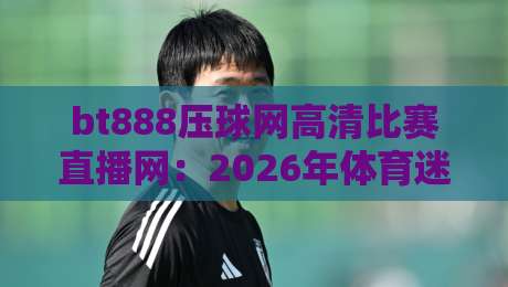 bt888压球网高清比赛直播网:2026年体育迷的观赛新选择