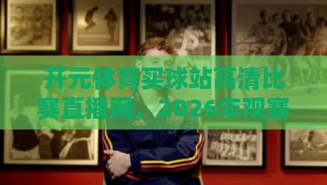 开元体育买球站高清比赛直播网,2026年观赛新体验!