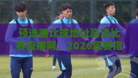 预选赛比球地址高清比赛直播网,2026观赛指南:我替你踩过的那些坑