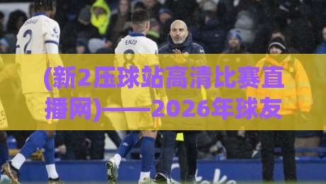 (新2压球站高清比赛直播网)——2026年球友最该蹲的观赛神器，你用过没？