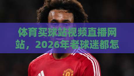 体育买球站视频直播网站，2026年老球迷都怎么选？