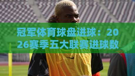 冠军体育球盘进球：2026赛季五大联赛进球数据深度解析