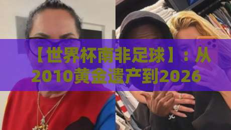 【世界杯南非足球】: 从2010黄金遗产到2026新篇章,南非足球的复兴之路 【世界杯南非足球】: 从2010黄金遗产到2026新篇章,南非足球的复兴之路